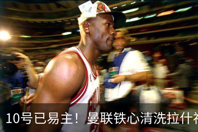 10号已易主！曼联铁心清洗拉什福德，世界杯成最后赌桌